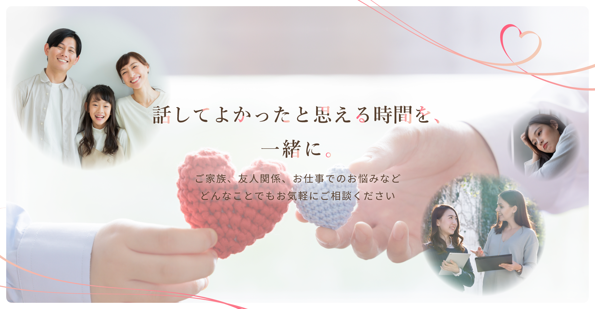 話してよかったと思える時間を一緒に。ご家族、友人関係、お仕事でのお悩みなどどんなことでもお気軽にご相談ください。